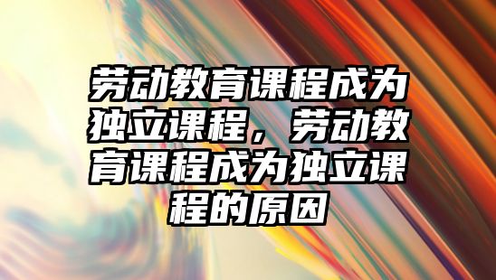 勞動教育課程成為獨立課程，勞動教育課程成為獨立課程的原因