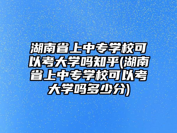 湖南省上中專學校可以考大學嗎知乎(湖南省上中專學校可以考大學嗎多少分)