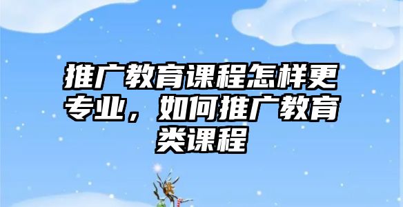 推廣教育課程怎樣更專業(yè)，如何推廣教育類課程