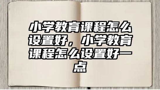 小學(xué)教育課程怎么設(shè)置好，小學(xué)教育課程怎么設(shè)置好一點