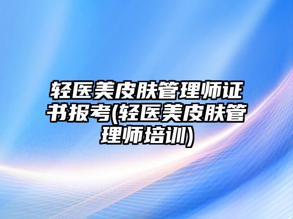 輕醫(yī)美皮膚管理師證書報考(輕醫(yī)美皮膚管理師培訓(xùn))