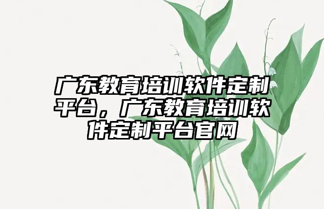 廣東教育培訓(xùn)軟件定制平臺(tái)，廣東教育培訓(xùn)軟件定制平臺(tái)官網(wǎng)