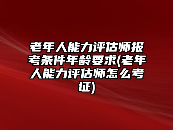 老年人能力評估師報考條件年齡要求(老年人能力評估師怎么考證)