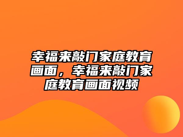 幸福來(lái)敲門家庭教育畫面，幸福來(lái)敲門家庭教育畫面視頻