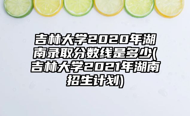 吉林大學(xué)2020年湖南錄取分?jǐn)?shù)線是多少(吉林大學(xué)2021年湖南招生計(jì)劃)