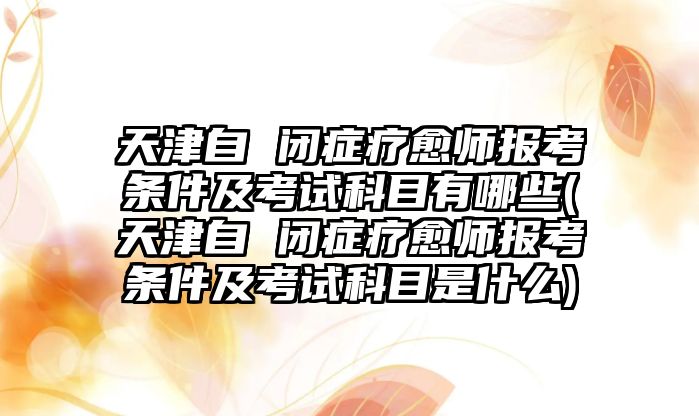 天津自 閉癥療愈師報(bào)考條件及考試科目有哪些(天津自 閉癥療愈師報(bào)考條件及考試科目是什么)