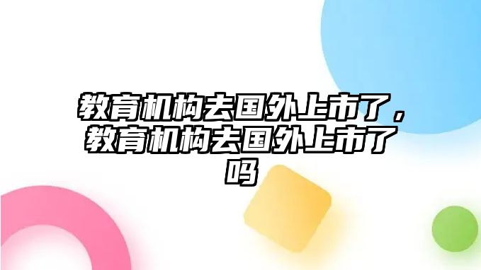 教育機構(gòu)去國外上市了，教育機構(gòu)去國外上市了嗎