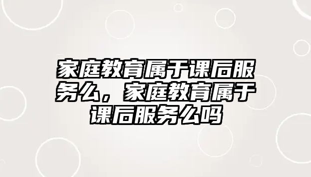 家庭教育屬于課后服務(wù)么，家庭教育屬于課后服務(wù)么嗎