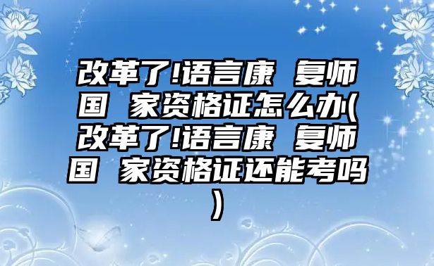 改革了!語言康 復(fù)師國(guó) 家資格證怎么辦(改革了!語言康 復(fù)師國(guó) 家資格證還能考嗎)