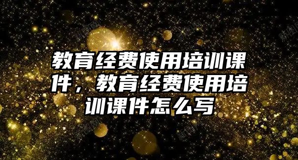 教育經(jīng)費使用培訓(xùn)課件，教育經(jīng)費使用培訓(xùn)課件怎么寫