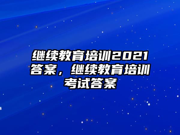 繼續(xù)教育培訓(xùn)2021答案，繼續(xù)教育培訓(xùn)考試答案