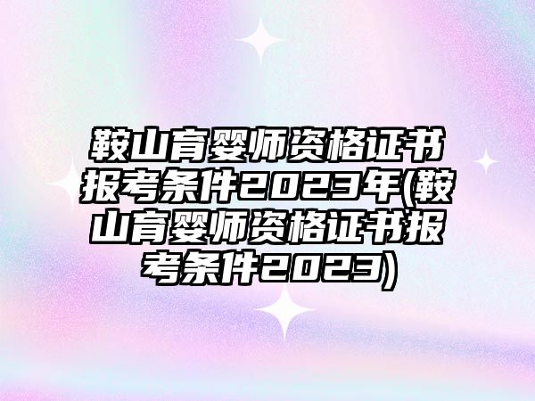 鞍山育嬰師資格證書報(bào)考條件2023年(鞍山育嬰師資格證書報(bào)考條件2023)