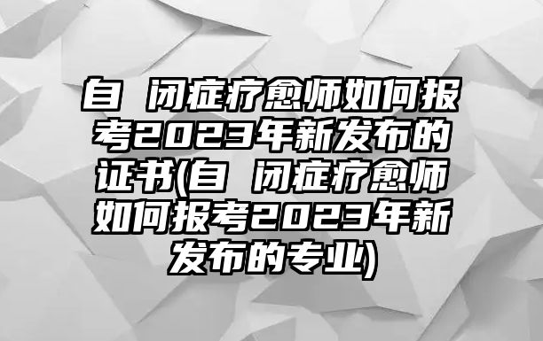 自 閉癥療愈師如何報(bào)考2023年新發(fā)布的證書(shū)(自 閉癥療愈師如何報(bào)考2023年新發(fā)布的專(zhuān)業(yè))