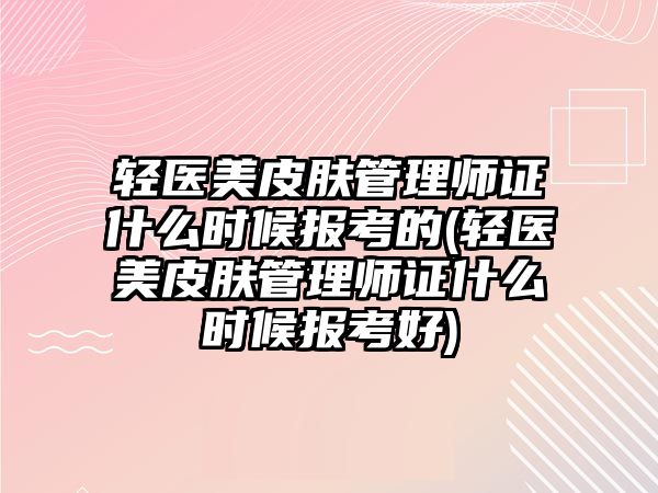 輕醫(yī)美皮膚管理師證什么時候報考的(輕醫(yī)美皮膚管理師證什么時候報考好)