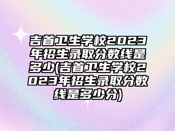 吉首衛(wèi)生學(xué)校2023年招生錄取分?jǐn)?shù)線是多少(吉首衛(wèi)生學(xué)校2023年招生錄取分?jǐn)?shù)線是多少分)