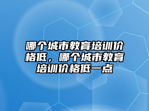 哪個城市教育培訓(xùn)價格低，哪個城市教育培訓(xùn)價格低一點