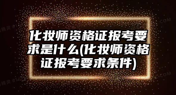 化妝師資格證報(bào)考要求是什么(化妝師資格證報(bào)考要求條件)