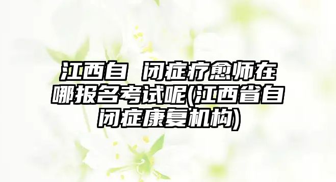 江西自 閉癥療愈師在哪報(bào)名考試呢(江西省自閉癥康復(fù)機(jī)構(gòu))