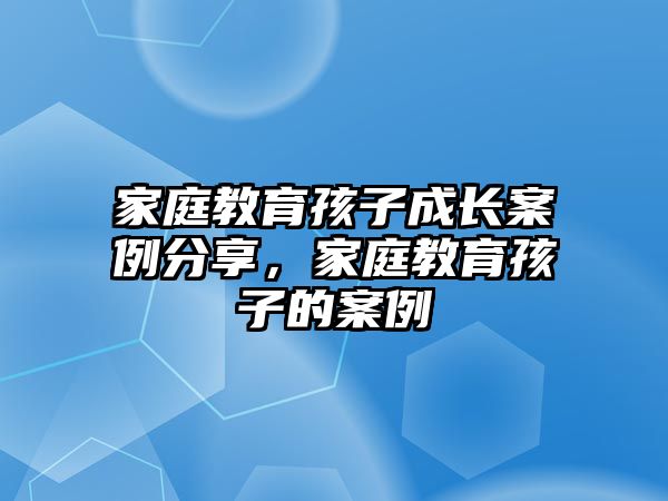 家庭教育孩子成長案例分享，家庭教育孩子的案例