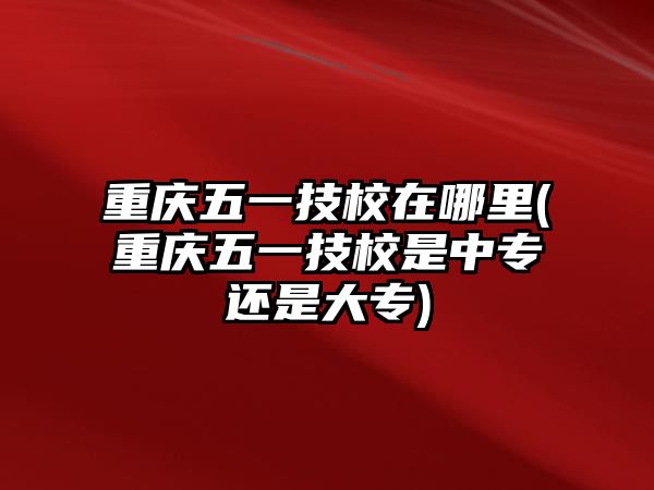 重慶五一技校在哪里(重慶五一技校是中專還是大專)