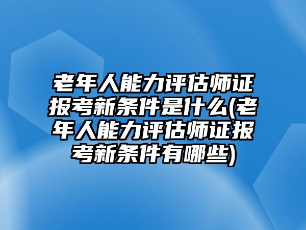 老年人能力評估師證報(bào)考新條件是什么(老年人能力評估師證報(bào)考新條件有哪些)