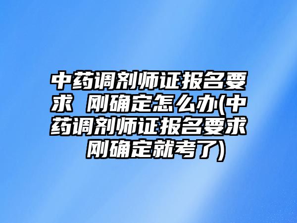 中藥調(diào)劑師證報名要求 剛確定怎么辦(中藥調(diào)劑師證報名要求 剛確定就考了)