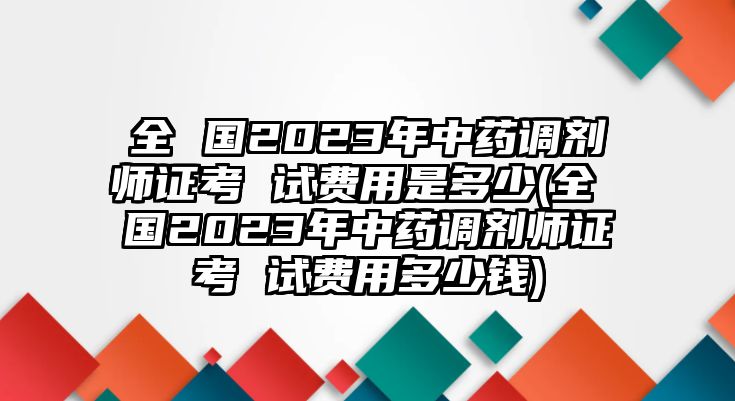 全 國(guó)2023年中藥調(diào)劑師證考 試費(fèi)用是多少(全 國(guó)2023年中藥調(diào)劑師證考 試費(fèi)用多少錢(qián))