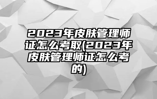 2023年皮膚管理師證怎么考取(2023年皮膚管理師證怎么考的)