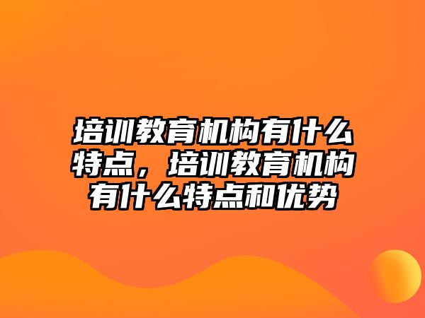 培訓(xùn)教育機構(gòu)有什么特點，培訓(xùn)教育機構(gòu)有什么特點和優(yōu)勢