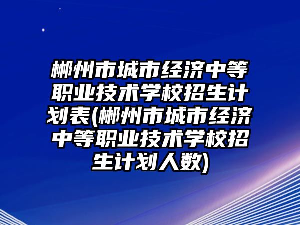 郴州市城市經(jīng)濟中等職業(yè)技術學校招生計劃表(郴州市城市經(jīng)濟中等職業(yè)技術學校招生計劃人數(shù))