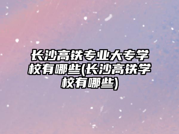 長沙高鐵專業(yè)大專學(xué)校有哪些(長沙高鐵學(xué)校有哪些)