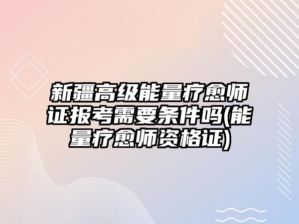 新疆高級能量療愈師證報(bào)考需要條件嗎(能量療愈師資格證)