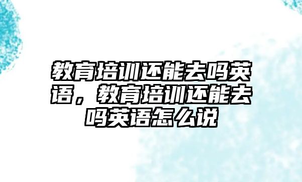 教育培訓(xùn)還能去嗎英語，教育培訓(xùn)還能去嗎英語怎么說