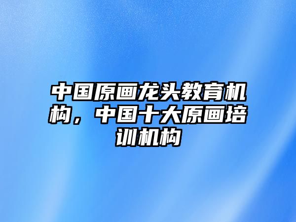 中國(guó)原畫龍頭教育機(jī)構(gòu)，中國(guó)十大原畫培訓(xùn)機(jī)構(gòu)