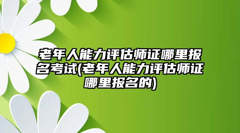 老年人能力評(píng)估師證哪里報(bào)名考試(老年人能力評(píng)估師證哪里報(bào)名的)