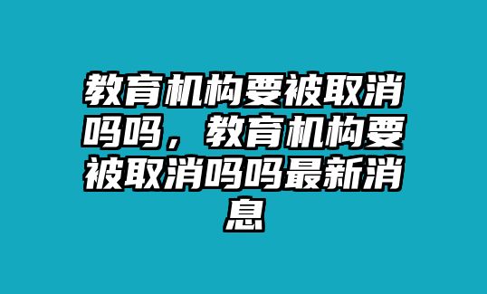 教育機(jī)構(gòu)要被取消嗎嗎，教育機(jī)構(gòu)要被取消嗎嗎最新消息