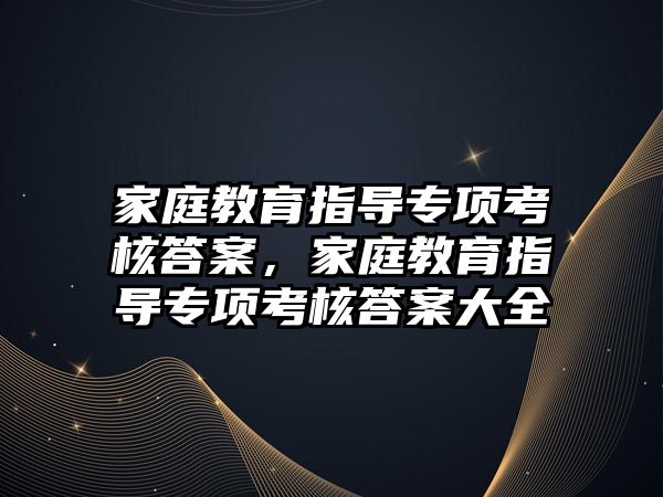 家庭教育指導(dǎo)專項考核答案，家庭教育指導(dǎo)專項考核答案大全