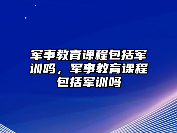 軍事教育課程包括軍訓(xùn)嗎，軍事教育課程包括軍訓(xùn)嗎