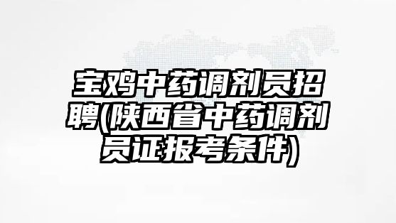 寶雞中藥調劑員招聘(陜西省中藥調劑員證報考條件)