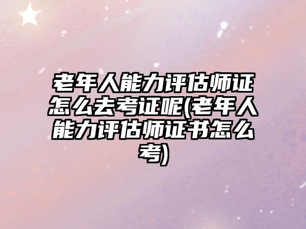 老年人能力評估師證怎么去考證呢(老年人能力評估師證書怎么考)