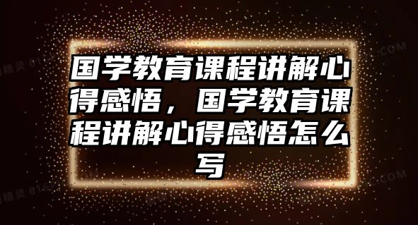 國(guó)學(xué)教育課程講解心得感悟，國(guó)學(xué)教育課程講解心得感悟怎么寫(xiě)