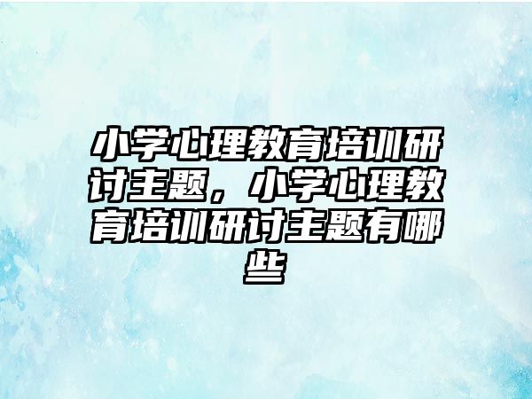 小學心理教育培訓研討主題，小學心理教育培訓研討主題有哪些