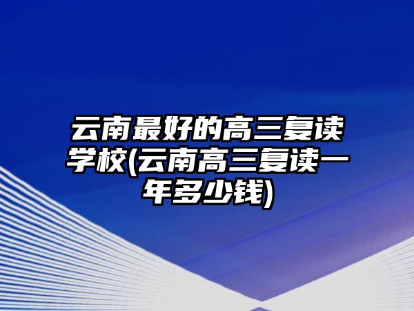 云南最好的高三復(fù)讀學(xué)校(云南高三復(fù)讀一年多少錢)