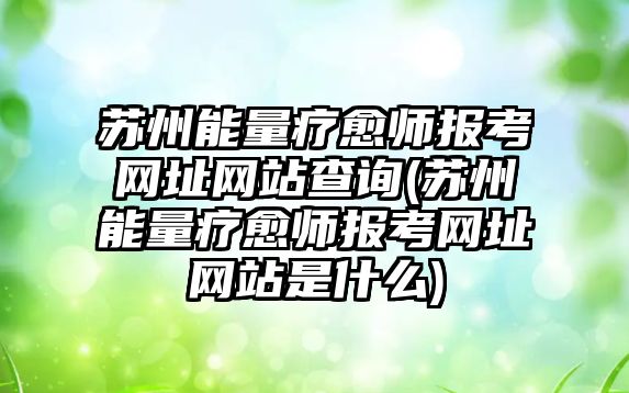 蘇州能量療愈師報考網(wǎng)址網(wǎng)站查詢(蘇州能量療愈師報考網(wǎng)址網(wǎng)站是什么)