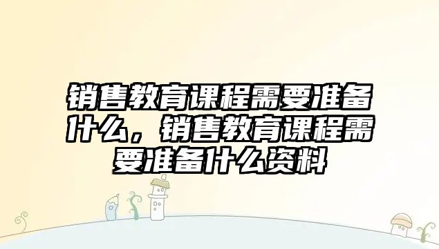 銷售教育課程需要準(zhǔn)備什么，銷售教育課程需要準(zhǔn)備什么資料