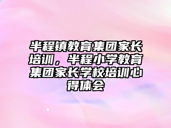 半程鎮(zhèn)教育集團(tuán)家長(zhǎng)培訓(xùn)，半程小學(xué)教育集團(tuán)家長(zhǎng)學(xué)校培訓(xùn)心得體會(huì)