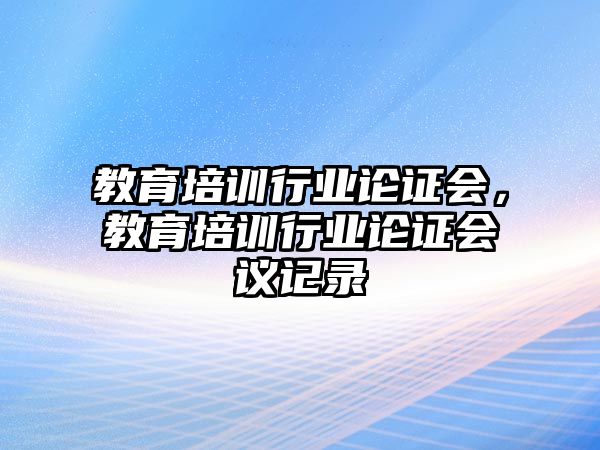 教育培訓(xùn)行業(yè)論證會(huì)，教育培訓(xùn)行業(yè)論證會(huì)議記錄