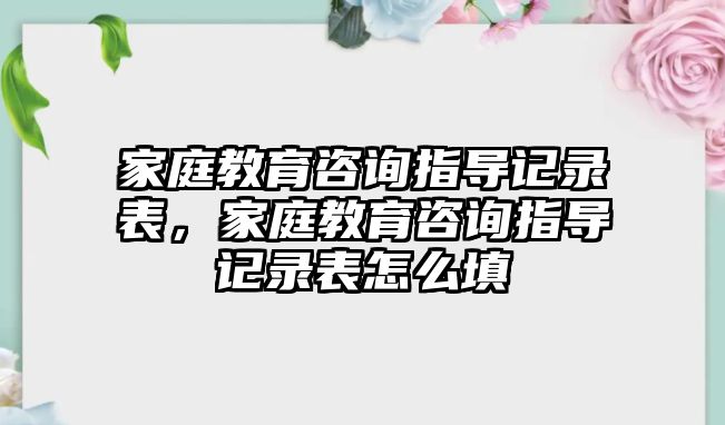 家庭教育咨詢指導(dǎo)記錄表，家庭教育咨詢指導(dǎo)記錄表怎么填