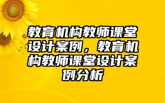 教育機構(gòu)教師課堂設(shè)計案例，教育機構(gòu)教師課堂設(shè)計案例分析