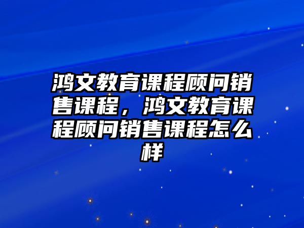 鴻文教育課程顧問(wèn)銷售課程，鴻文教育課程顧問(wèn)銷售課程怎么樣